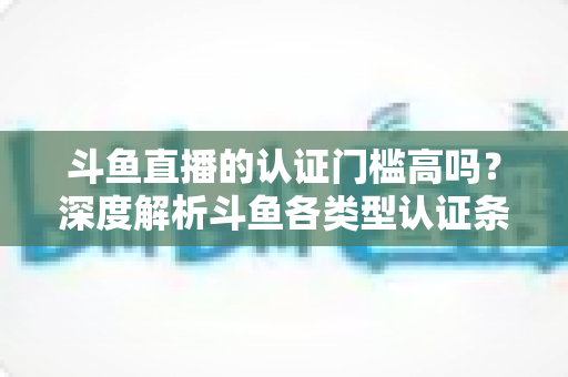 斗鱼直播的认证门槛高吗？深度解析斗鱼各类型认证条件、申请流程与通过技巧