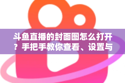 斗鱼直播的封面图怎么打开？手把手教你查看、设置与解决封面显示问题
