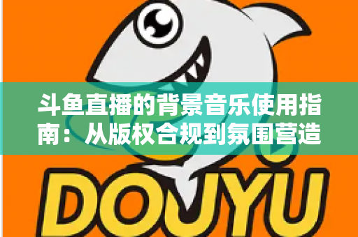 斗鱼直播的背景音乐使用指南：从版权合规到氛围营造的全方位教程