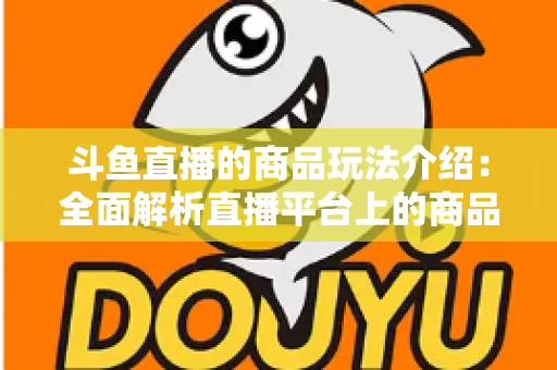 斗鱼直播的商品玩法介绍：全面解析直播平台上的商品互动与变现新趋势