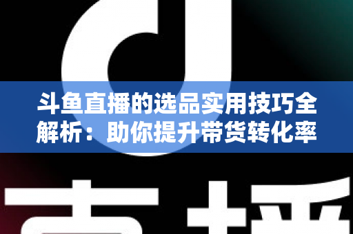 斗鱼直播的选品实用技巧全解析:助你提升带货转化率的实战指南 斗鱼直播的选品实用技巧全解析:助你提升带货转化率的实战指南