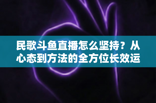 民歌斗鱼直播怎么坚持?从心态到方法的全方位长效运营指南 民歌斗鱼直播怎么坚持?从心态到方法的全方位长效运营指南