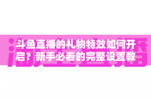 斗鱼直播的礼物特效如何开启？新手必看的完整设置教程与实用技巧
