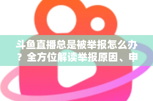 斗鱼直播总是被举报怎么办？全方位解读举报原因、申诉流程与预防技巧，让你安心直播不再恐慌