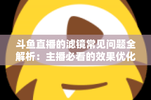 斗鱼直播的滤镜常见问题全解析：主播必看的效果优化与故障排除实用指南