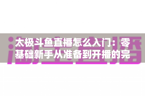太极斗鱼直播怎么入门:零基础新手从准备到开播的完整实战指南 太极斗鱼直播怎么入门:零基础新手从准备到开播的完整实战指南