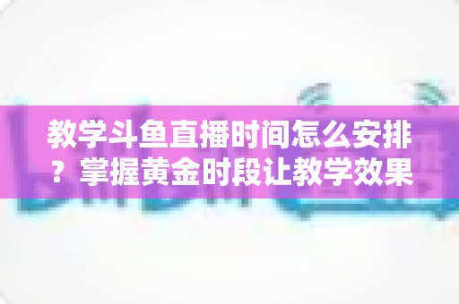 教学斗鱼直播时间怎么安排?掌握黄金时段让教学效果翻倍的完整指南 教学斗鱼直播时间怎么安排?掌握黄金时段让教学效果翻倍的完整指南