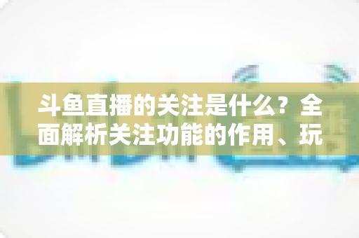 斗鱼直播的关注是什么？全面解析关注功能的作用、玩法与常见问题