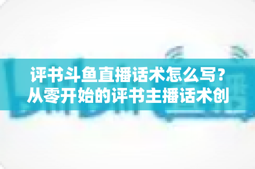 评书斗鱼直播话术怎么写?从零开始的评书主播话术创作全攻略 评书斗鱼直播话术怎么写?从零开始的评书主播话术创作全攻略
