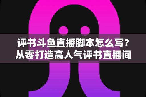评书斗鱼直播脚本怎么写？从零打造高人气评书直播间的完整脚本创作指南