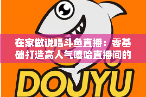 在家做说唱斗鱼直播：零基础打造高人气嘻哈直播间的全方位实战指南