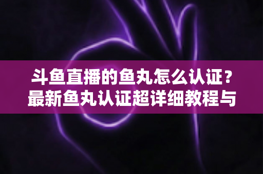 斗鱼直播的鱼丸怎么认证?最新鱼丸认证超详细教程与常见问题一站式全解析 斗鱼直播的鱼丸怎么认证?最新鱼丸认证超详细教程与常见问题一站式全解析