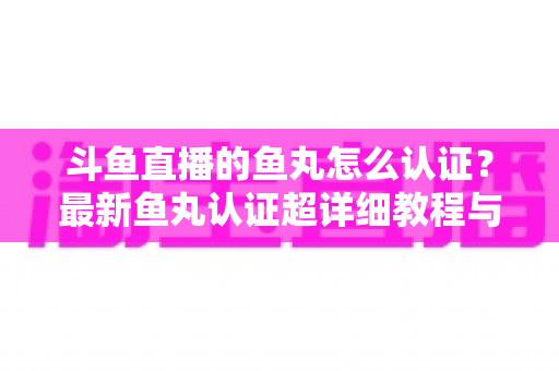 斗鱼直播的鱼丸怎么认证？最新鱼丸认证超详细教程与常见问题一站式全解析