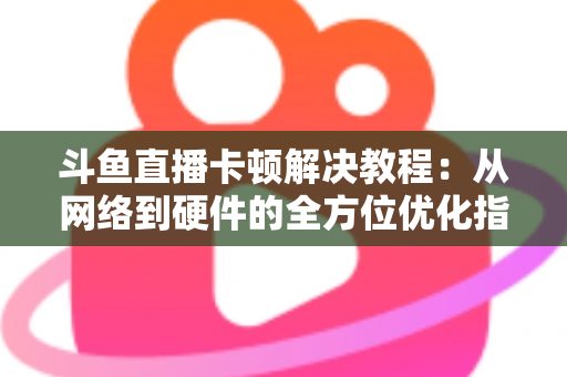 斗鱼直播卡顿解决教程：从网络到硬件的全方位优化指南，让你告别卡顿流畅看播