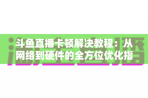 斗鱼直播卡顿解决教程：从网络到硬件的全方位优化指南，让你告别卡顿流畅看播