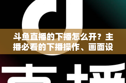 斗鱼直播的下播怎么开?主播必看的下播操作、画面设置与运营全攻略 斗鱼直播的下播怎么开?主播必看的下播操作、画面设置与运营全攻略