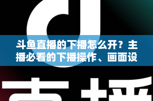 斗鱼直播的下播怎么开？主播必看的下播操作、画面设置与运营全攻略
