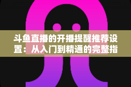 斗鱼直播的开播提醒推荐设置:从入门到精通的完整指南,让你不错过任何一场精彩直播 斗鱼直播的开播提醒推荐设置:从入门到精通的完整指南,让你不错过任何一场精彩直播