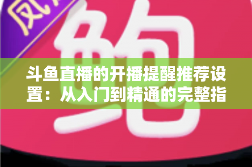 斗鱼直播的开播提醒推荐设置：从入门到精通的完整指南，让你不错过任何一场精彩直播