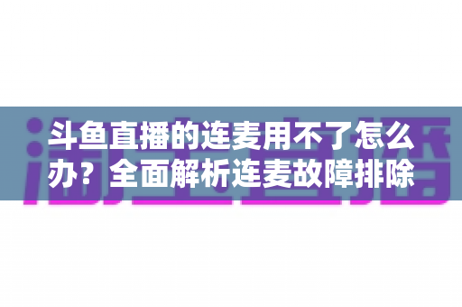 斗鱼直播的连麦用不了怎么办？全面解析连麦故障排除指南与实用解决方案