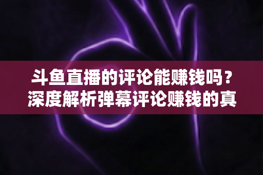 斗鱼直播的评论能赚钱吗？深度解析弹幕评论赚钱的真相、平台变现途径与防骗指南