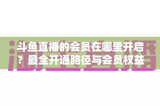 斗鱼直播的会员在哪里开启?最全开通路径与会员权益详解 斗鱼直播的会员在哪里开启?最全开通路径与会员权益详解