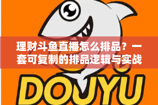 理财斗鱼直播怎么排品？一套可复制的排品逻辑与实战避坑全攻略