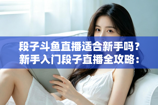 段子斗鱼直播适合新手吗?新手入门段子直播全攻略:优势、挑战与实操建议一览 段子斗鱼直播适合新手吗?新手入门段子直播全攻略:优势、挑战与实操建议一览