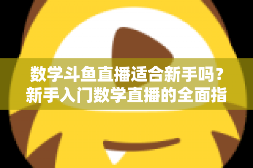 数学斗鱼直播适合新手吗？新手入门数学直播的全面指南与深度解析