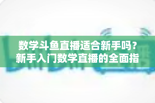 数学斗鱼直播适合新手吗？新手入门数学直播的全面指南与深度解析