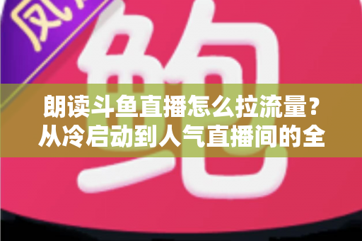 朗读斗鱼直播怎么拉流量？从冷启动到人气直播间的全流程引流实战指南