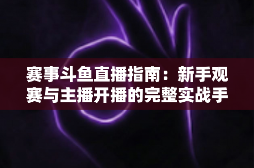 赛事斗鱼直播指南：新手观赛与主播开播的完整实战手册