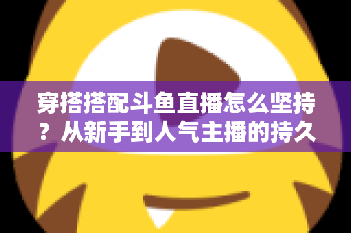 穿搭搭配斗鱼直播怎么坚持？从新手到人气主播的持久运营实战指南