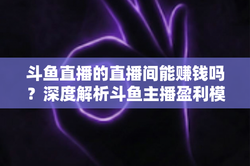 斗鱼直播的直播间能赚钱吗?深度解析斗鱼主播盈利模式与收益提升全攻略 斗鱼直播的直播间能赚钱吗?深度解析斗鱼主播盈利模式与收益提升全攻略