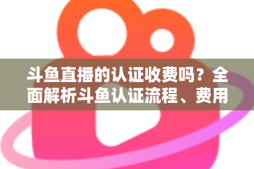 斗鱼直播的认证收费吗？全面解析斗鱼认证流程、费用明细与避坑指南