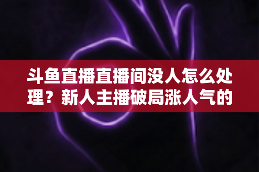 斗鱼直播直播间没人怎么处理?新人主播破局涨人气的实用指南 斗鱼直播直播间没人怎么处理?新人主播破局涨人气的实用指南
