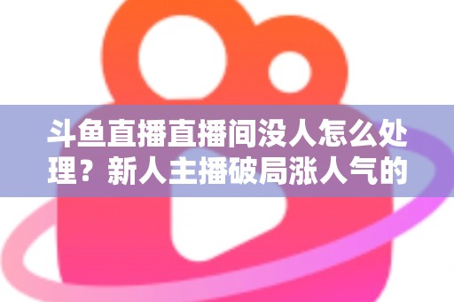 斗鱼直播直播间没人怎么处理?新人主播破局涨人气的实用指南 斗鱼直播直播间没人怎么处理?新人主播破局涨人气的实用指南