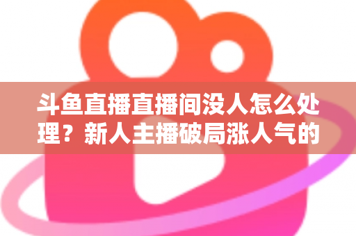 斗鱼直播直播间没人怎么处理？新人主播破局涨人气的实用指南