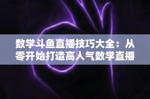 数学斗鱼直播技巧大全：从零开始打造高人气数学直播间的实战指南