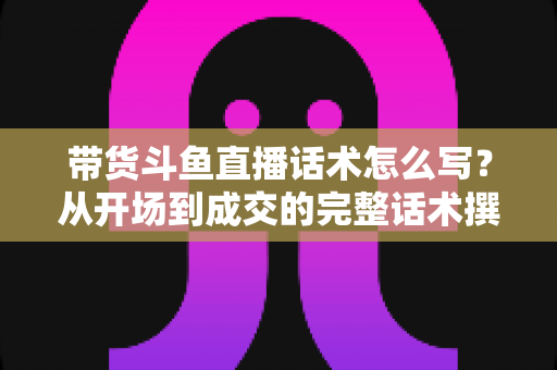 带货斗鱼直播话术怎么写?从开场到成交的完整话术撰写指南 带货斗鱼直播话术怎么写?从开场到成交的完整话术撰写指南