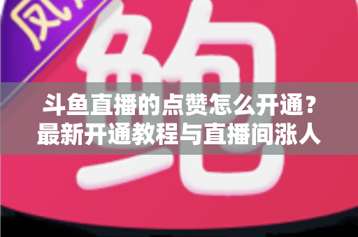 斗鱼直播的点赞怎么开通？最新开通教程与直播间涨人气实用指南