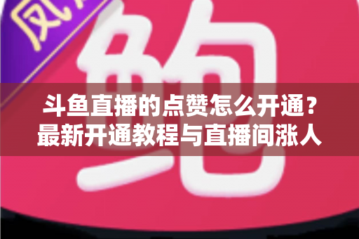 斗鱼直播的点赞怎么开通？最新开通教程与直播间涨人气实用指南