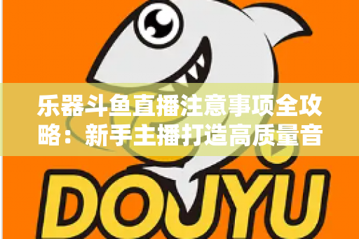 乐器斗鱼直播注意事项全攻略:新手主播打造高质量音乐直播的必备指南 乐器斗鱼直播注意事项全攻略:新手主播打造高质量音乐直播的必备指南