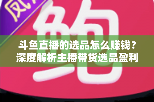 斗鱼直播的选品怎么赚钱？深度解析主播带货选品盈利策略与实战指南