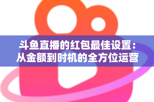 斗鱼直播的红包最佳设置:从金额到时机的全方位运营攻略 斗鱼直播的红包最佳设置:从金额到时机的全方位运营攻略