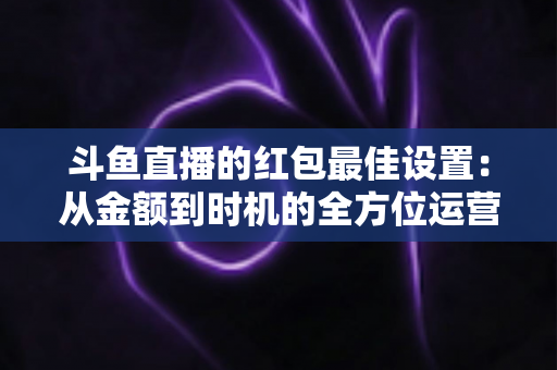 斗鱼直播的红包最佳设置：从金额到时机的全方位运营攻略