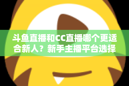 斗鱼直播和CC直播哪个更适合新人？新手主播平台选择深度解析指南