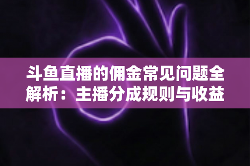 斗鱼直播的佣金常见问题全解析：主播分成规则与收益优化一站式指南