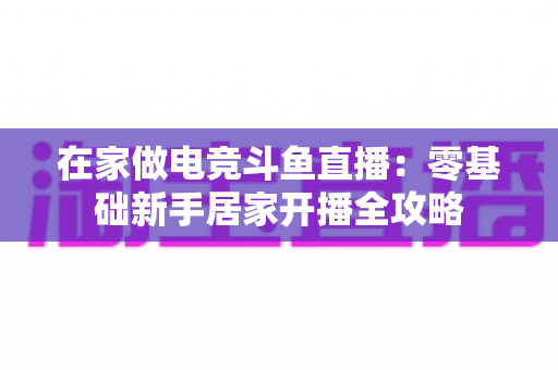 在家做电竞斗鱼直播：零基础新手居家开播全攻略