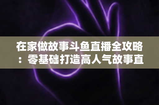 在家做故事斗鱼直播全攻略：零基础打造高人气故事直播间的实战指南
